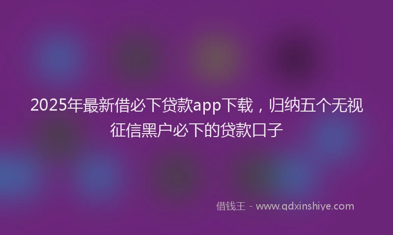 2025年最新借必下贷款app下载，归纳五个无视征信黑户必下的贷款口子