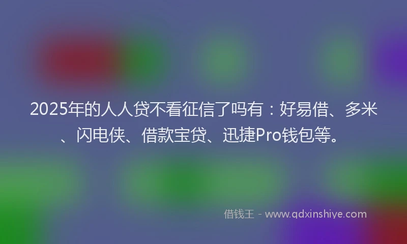 2025年的人人贷不看征信了吗有：好易借、多米、闪电侠、借款宝贷、迅捷Pro钱包等。