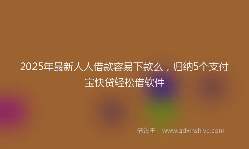 2025年最新人人借款容易下款么，归纳5个支付宝快贷轻松借软件