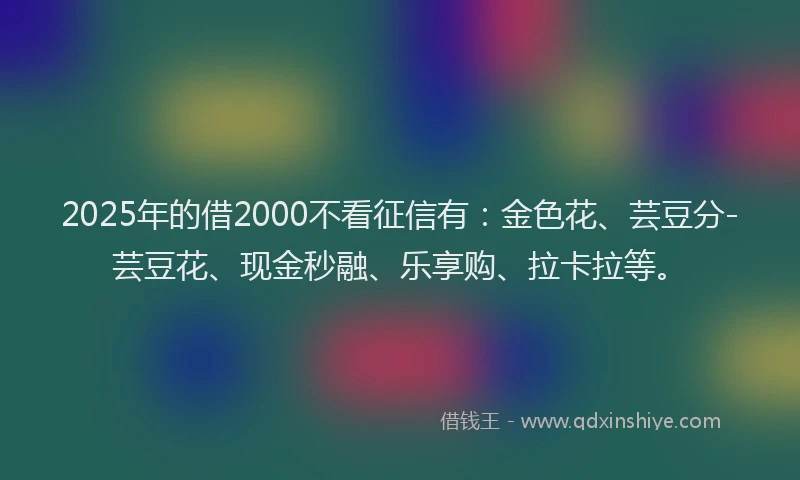 2025年的借2000不看征信有：金色花、芸豆分-芸豆花、现金秒融、乐享购、拉卡拉等。
