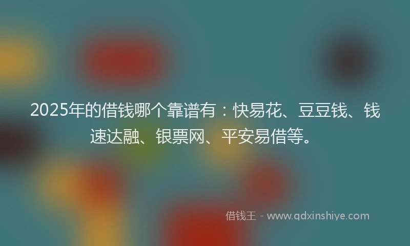 2025年的借钱哪个靠谱有：快易花、豆豆钱、钱速达融、银票网、平安易借等。