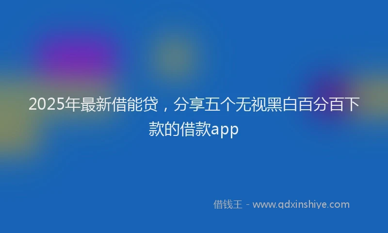 2025年最新借能贷，分享五个无视黑白百分百下款的借款app