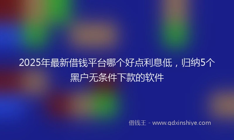 2025年最新借钱平台哪个好点利息低，归纳5个黑户无条件下款的软件