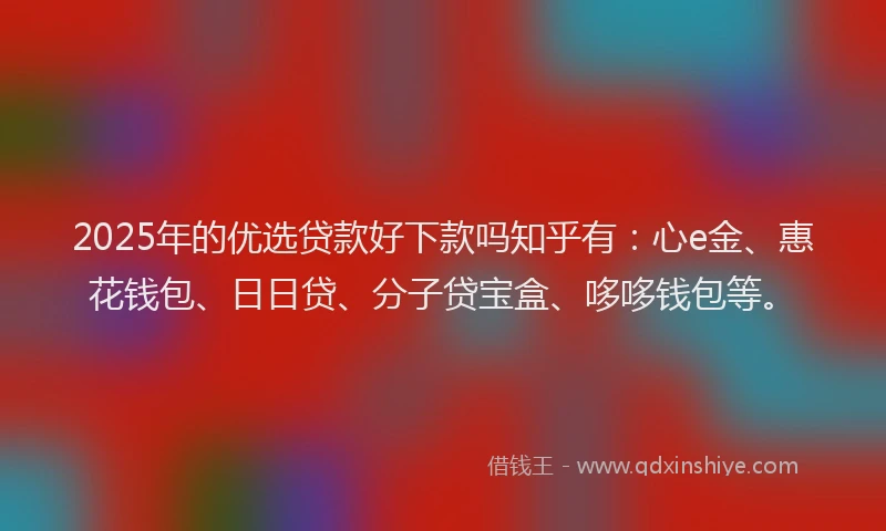 2025年的优选贷款好下款吗知乎有：心e金、惠花钱包、日日贷、分子贷宝盒、哆哆钱包等。