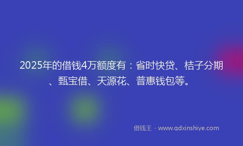 2025年的借钱4万额度有：省时快贷、桔子分期、甄宝借、天源花、普惠钱包等。