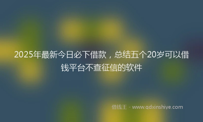 2025年最新今日必下借款，总结五个20岁可以借钱平台不查征信的软件