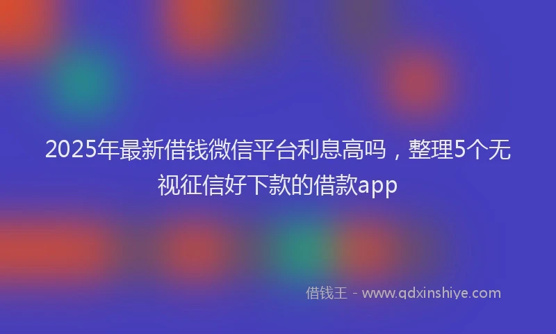 2025年最新借钱微信平台利息高吗，整理5个无视征信好下款的借款app