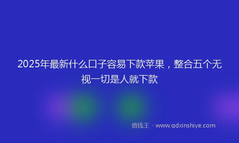 2025年最新什么口子容易下款苹果，整合五个无视一切是人就下款