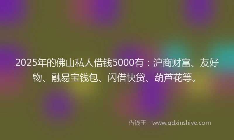 2025年的佛山私人借钱5000有：沪商财富、友好物、融易宝钱包、闪借快贷、葫芦花等。
