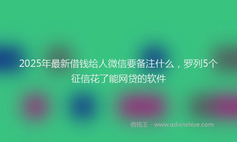 2025年最新借钱给人微信要备注什么，罗列5个征信花了能网贷的软件