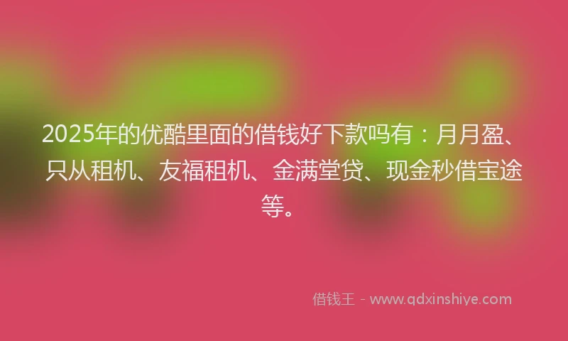 2025年的优酷里面的借钱好下款吗有：月月盈、只从租机、友福租机、金满堂贷、现金秒借宝途等。