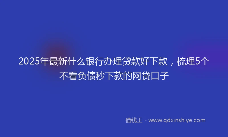2025年最新什么银行办理贷款好下款，梳理5个不看负债秒下款的网贷口子