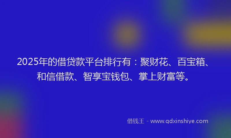 2025年的借贷款平台排行有：聚财花、百宝箱、和信借款、智享宝钱包、掌上财富等。