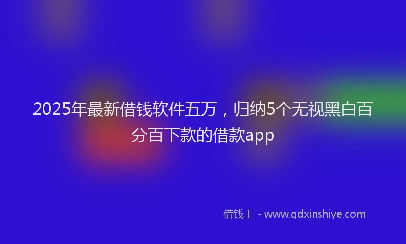2025年最新借钱软件五万，归纳5个无视黑白百分百下款的借款app