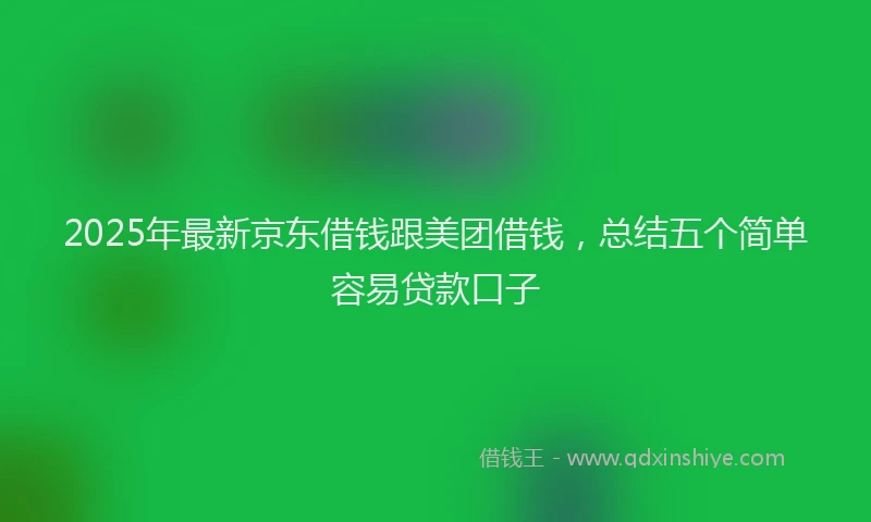 2025年最新京东借钱跟美团借钱，总结五个简单容易贷款口子
