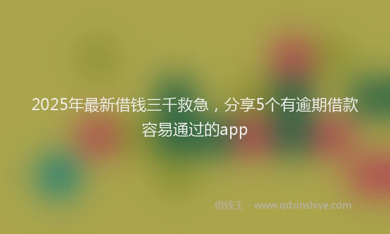 2025年最新借钱三千救急，分享5个有逾期借款容易通过的app