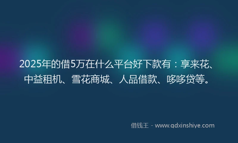 2025年的借5万在什么平台好下款有：享来花、中益租机、雪花商城、人品借款、哆哆贷等。
