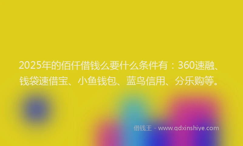 2025年的佰仟借钱么要什么条件有：360速融、钱袋速借宝、小鱼钱包、蓝鸟信用、分乐购等。