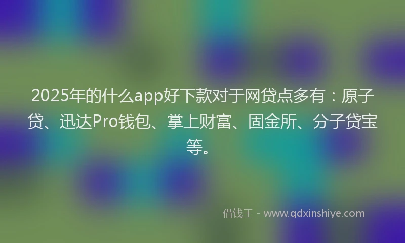 2025年的什么app好下款对于网贷点多有：原子贷、迅达Pro钱包、掌上财富、固金所、分子贷宝等。