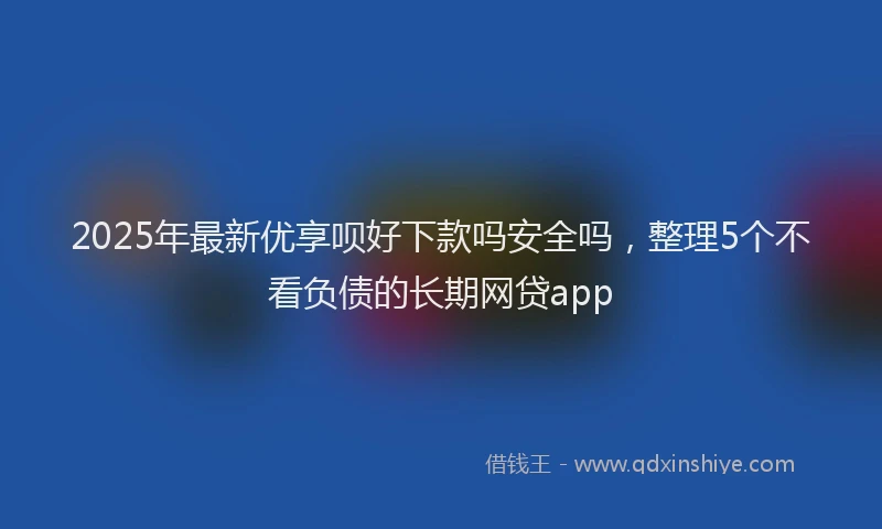 2025年最新优享呗好下款吗安全吗，整理5个不看负债的长期网贷app