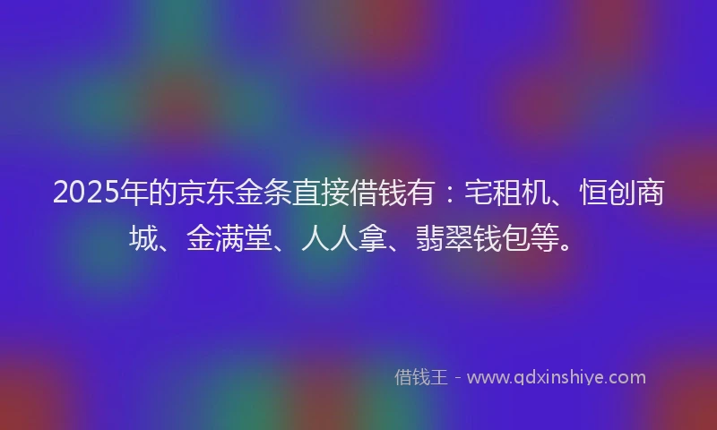 2025年的京东金条直接借钱有：宅租机、恒创商城、金满堂、人人拿、翡翠钱包等。