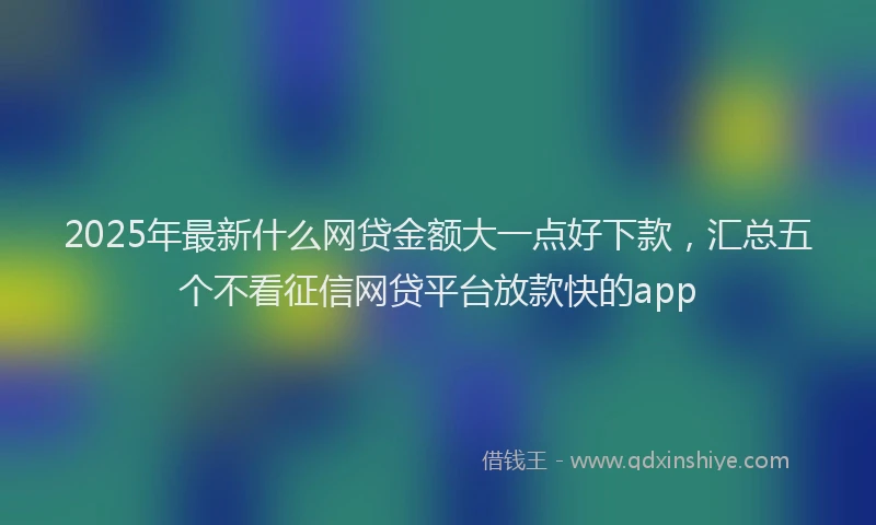 2025年最新什么网贷金额大一点好下款，汇总五个不看征信网贷平台放款快的app