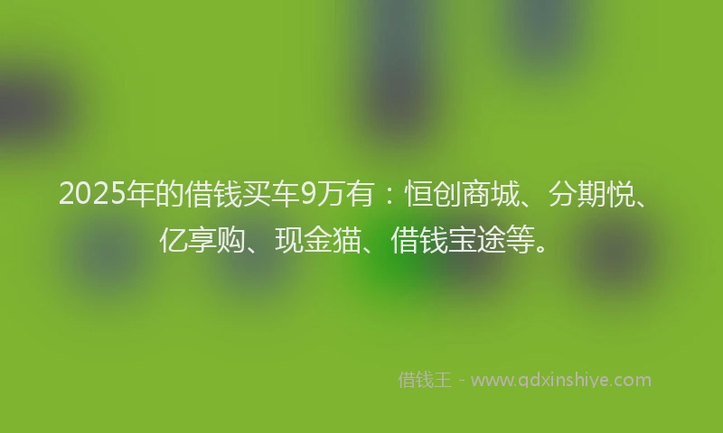 2025年的借钱买车9万有：恒创商城、分期悦、亿享购、现金猫、借钱宝途等。