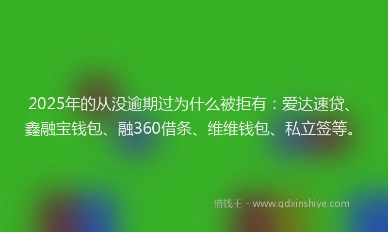 2025年的从没逾期过为什么被拒有：爱达速贷、鑫融宝钱包、融360借条、维维钱包、私立签等。
