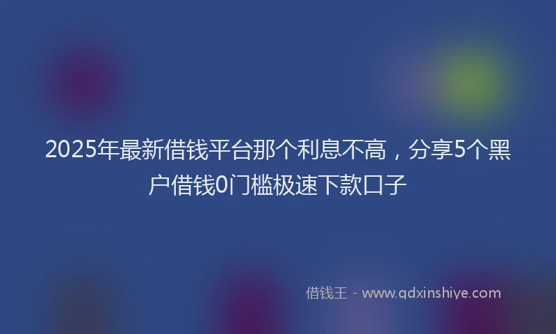 2025年最新借钱平台那个利息不高，分享5个黑户借钱0门槛极速下款口子