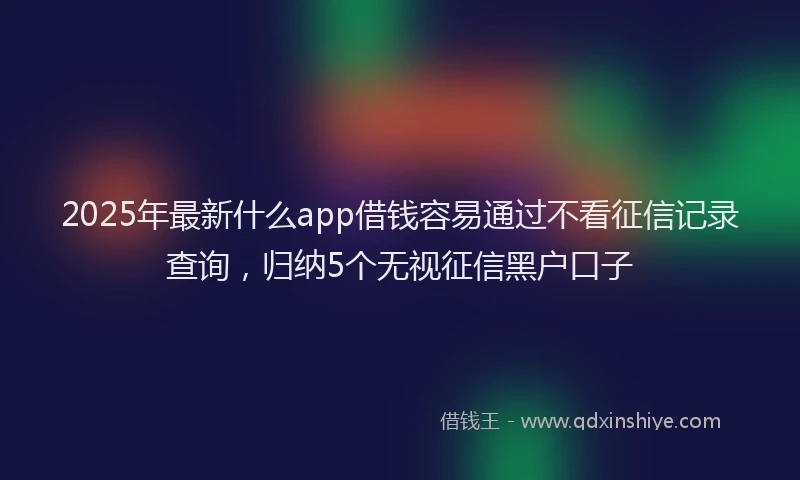 2025年最新什么app借钱容易通过不看征信记录查询，归纳5个无视征信黑户口子