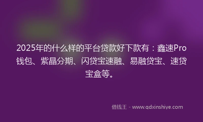 2025年的什么样的平台贷款好下款有：鑫速Pro钱包、紫晶分期、闪贷宝速融、易融贷宝、速贷宝盒等。