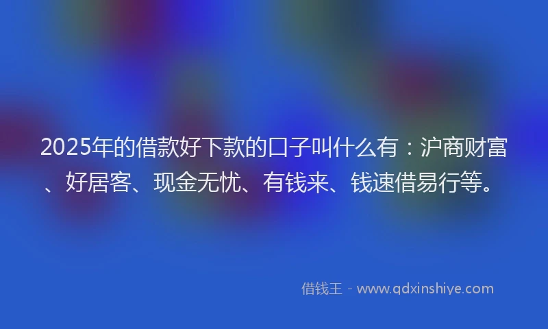 2025年的借款好下款的口子叫什么有：沪商财富、好居客、现金无忧、有钱来、钱速借易行等。