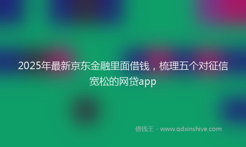 2025年最新京东金融里面借钱，梳理五个对征信宽松的网贷app