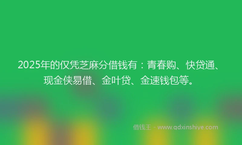 2025年的仅凭芝麻分借钱有：青春购、快贷通、现金侠易借、金叶贷、金速钱包等。
