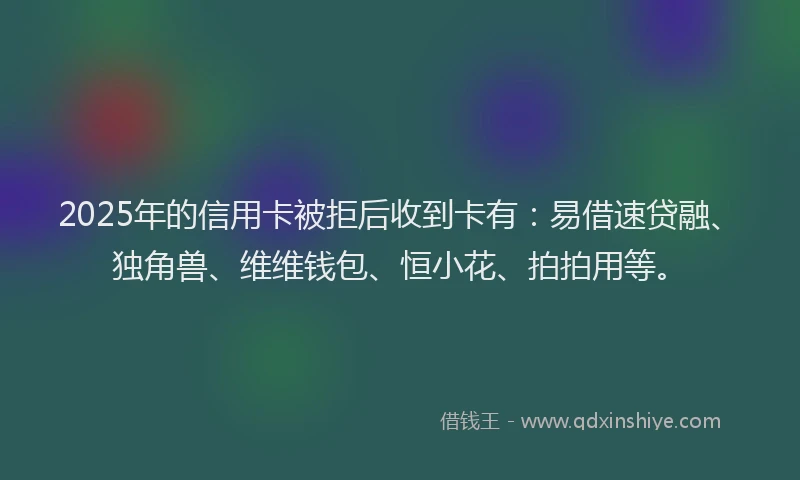 2025年的信用卡被拒后收到卡有：易借速贷融、独角兽、维维钱包、恒小花、拍拍用等。