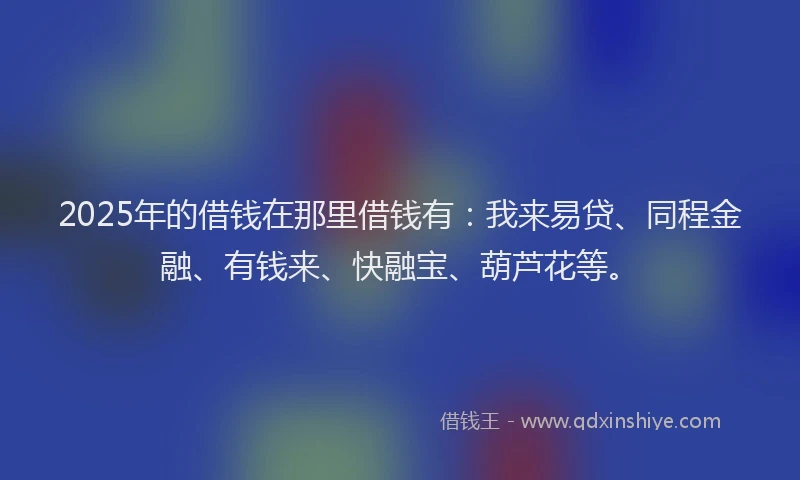 2025年的借钱在那里借钱有：我来易贷、同程金融、有钱来、快融宝、葫芦花等。