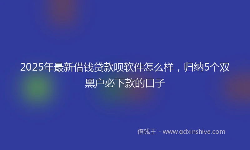 2025年最新借钱贷款呗软件怎么样，归纳5个双黑户必下款的口子