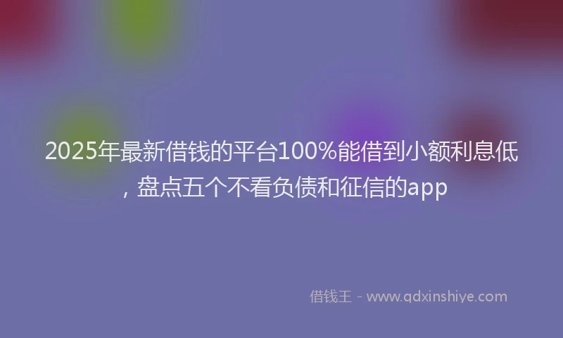 2025年最新借钱的平台100%能借到小额利息低，盘点五个不看负债和征信的app