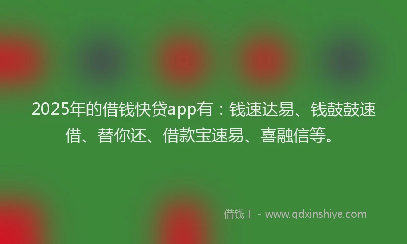 2025年的借钱快贷app有：钱速达易、钱鼓鼓速借、替你还、借款宝速易、喜融信等。