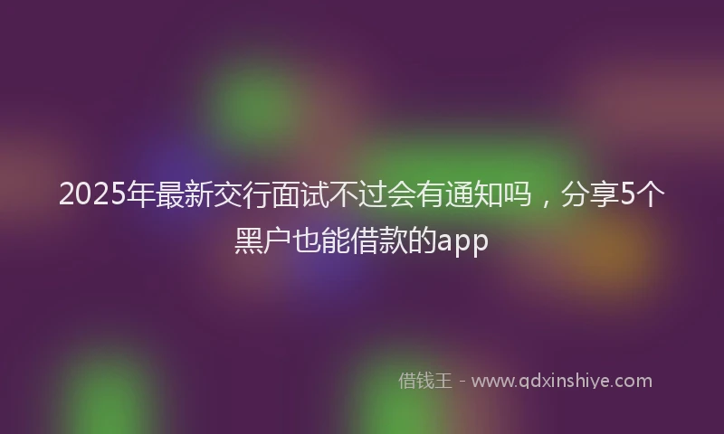 2025年最新交行面试不过会有通知吗，分享5个黑户也能借款的app