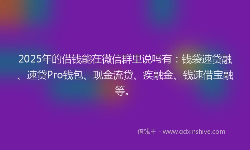 2025年的借钱能在微信群里说吗有：钱袋速贷融、速贷Pro钱包、现金流贷、疾融金、钱速借宝融等。