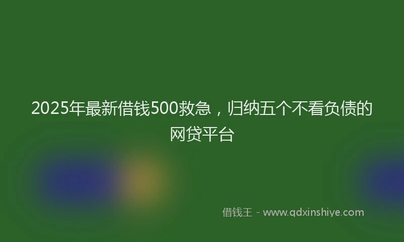 2025年最新借钱500救急，归纳五个不看负债的网贷平台