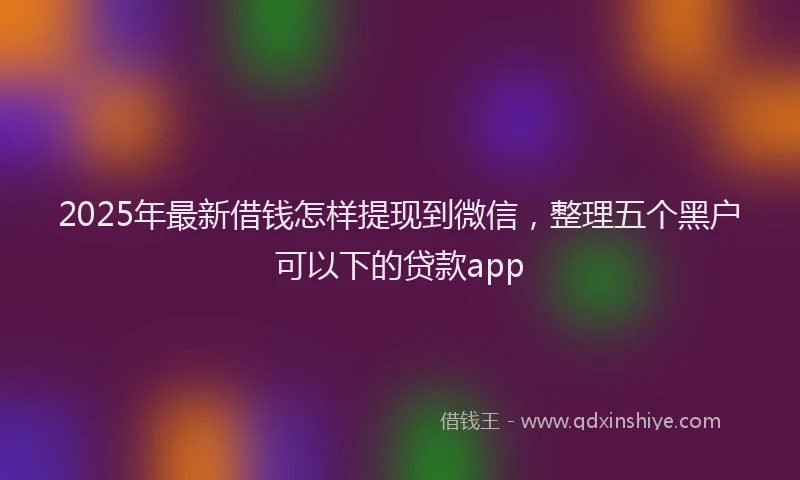 2025年最新借钱怎样提现到微信，整理五个黑户可以下的贷款app