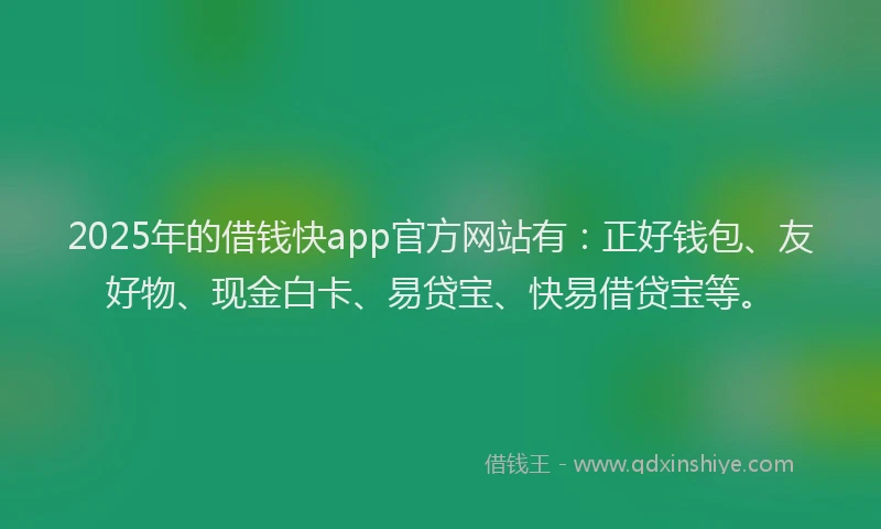 2025年的借钱快app官方网站有：正好钱包、友好物、现金白卡、易贷宝、快易借贷宝等。