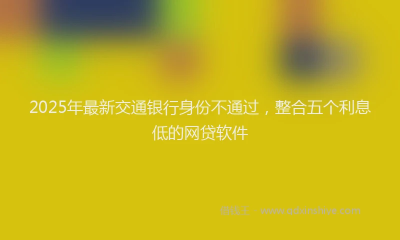 2025年最新交通银行身份不通过，整合五个利息低的网贷软件