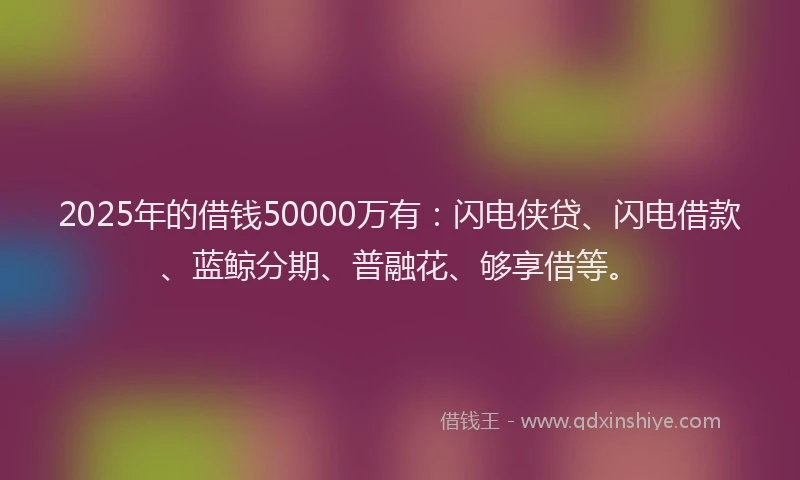 2025年的借钱50000万有：闪电侠贷、闪电借款、蓝鲸分期、普融花、够享借等。