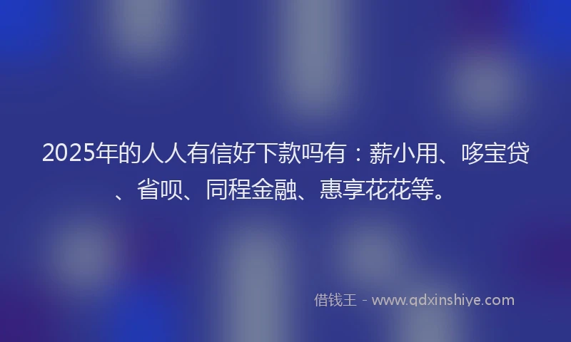 2025年的人人有信好下款吗有：薪小用、哆宝贷、省呗、同程金融、惠享花花等。