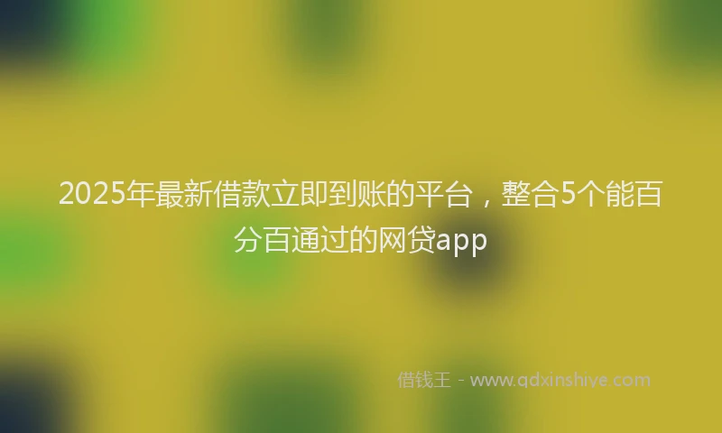 2025年最新借款立即到账的平台，整合5个能百分百通过的网贷app