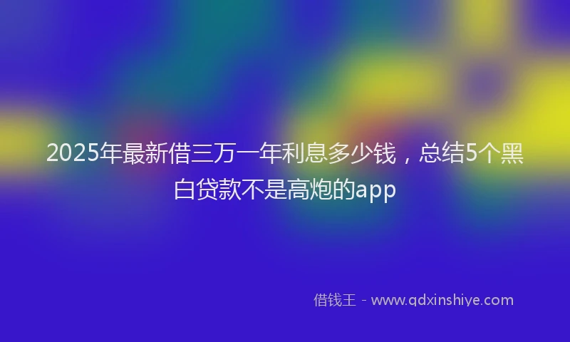 2025年最新借三万一年利息多少钱，总结5个黑白贷款不是高炮的app