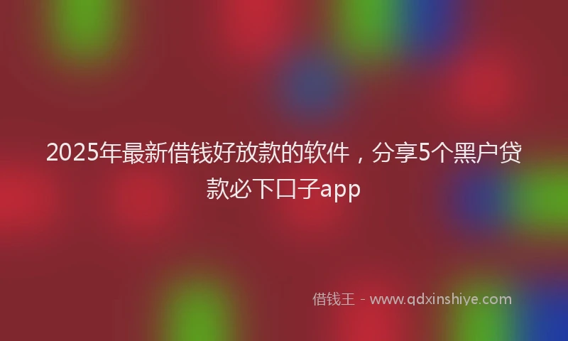 2025年最新借钱好放款的软件，分享5个黑户贷款必下口子app